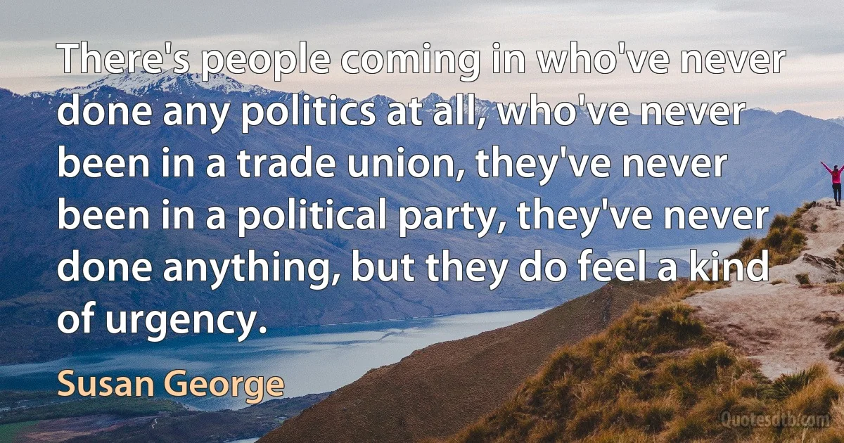 There's people coming in who've never done any politics at all, who've never been in a trade union, they've never been in a political party, they've never done anything, but they do feel a kind of urgency. (Susan George)