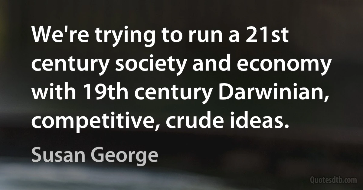 We're trying to run a 21st century society and economy with 19th century Darwinian, competitive, crude ideas. (Susan George)