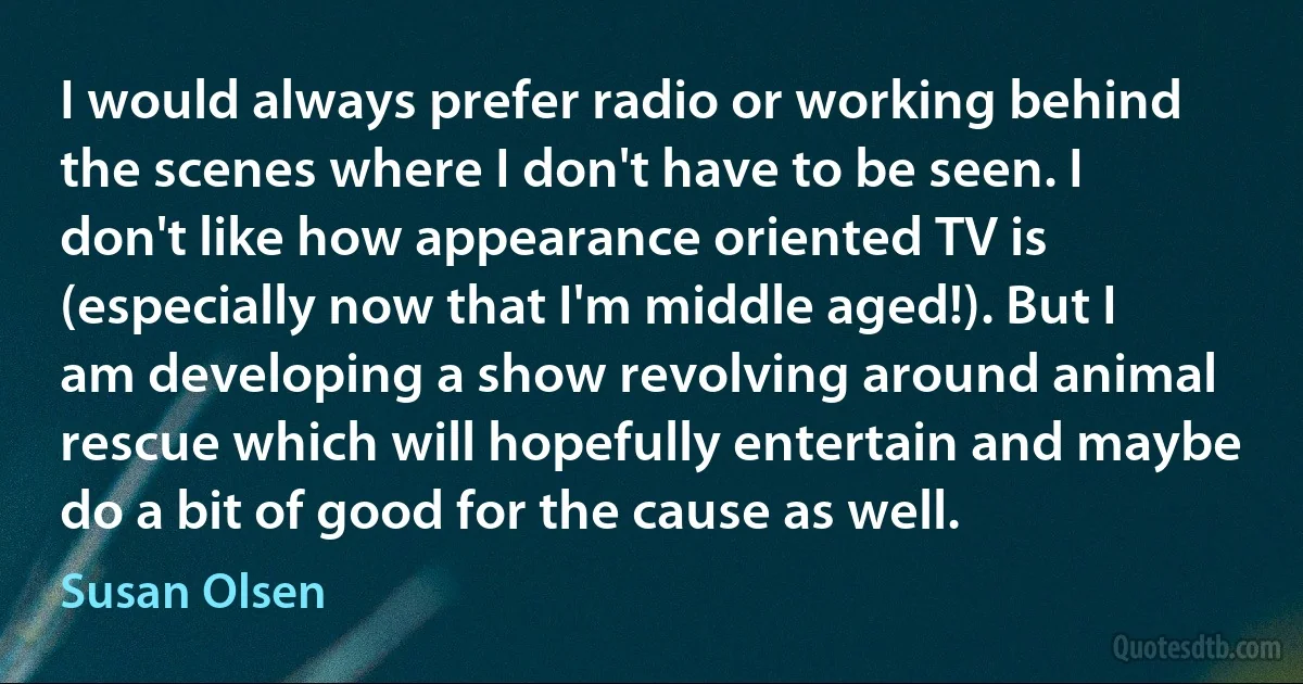 I would always prefer radio or working behind the scenes where I don't have to be seen. I don't like how appearance oriented TV is (especially now that I'm middle aged!). But I am developing a show revolving around animal rescue which will hopefully entertain and maybe do a bit of good for the cause as well. (Susan Olsen)