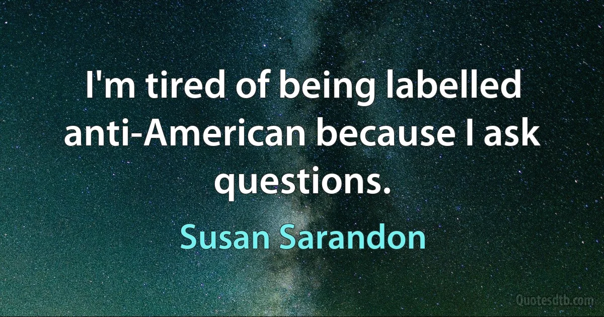 I'm tired of being labelled anti-American because I ask questions. (Susan Sarandon)