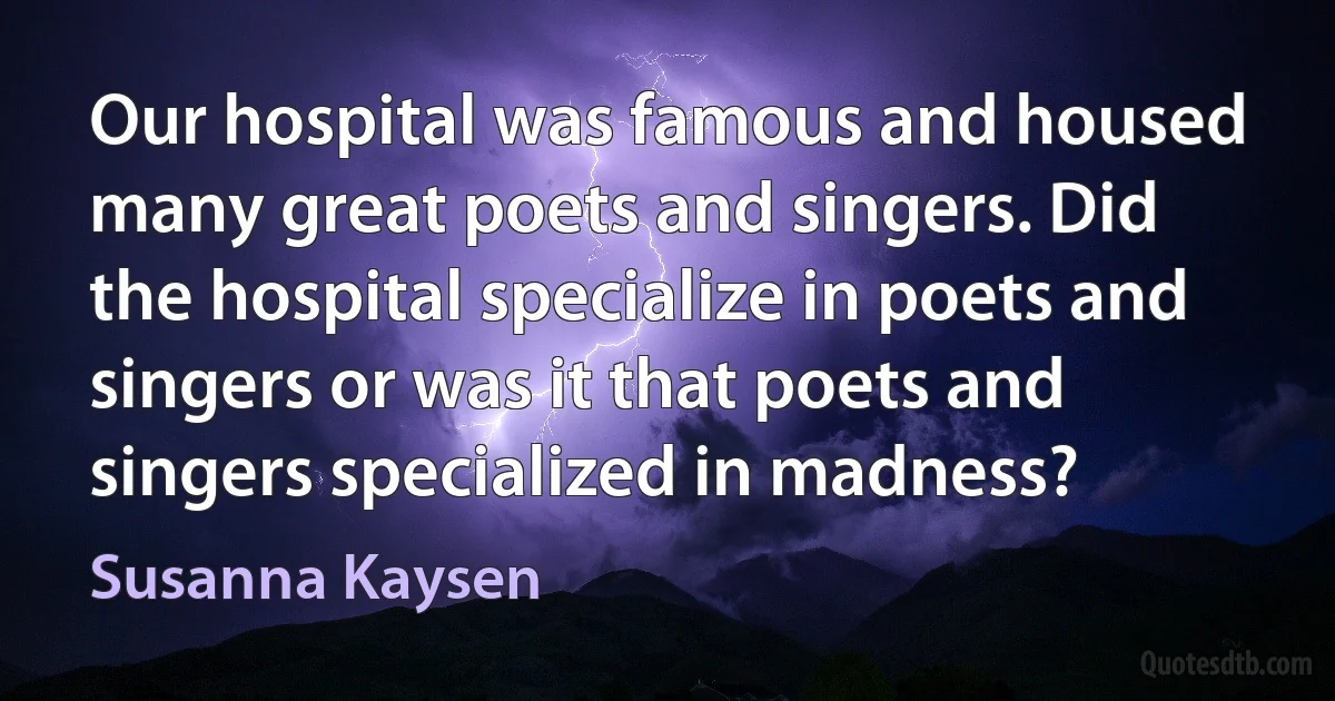 Our hospital was famous and housed many great poets and singers. Did the hospital specialize in poets and singers or was it that poets and singers specialized in madness? (Susanna Kaysen)