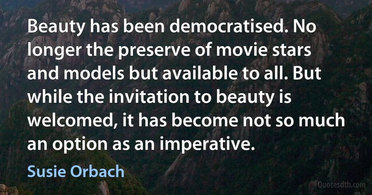 Beauty has been democratised. No longer the preserve of movie stars and models but available to all. But while the invitation to beauty is welcomed, it has become not so much an option as an imperative. (Susie Orbach)