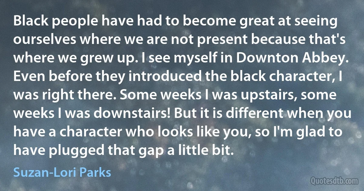 Black people have had to become great at seeing ourselves where we are not present because that's where we grew up. I see myself in Downton Abbey. Even before they introduced the black character, I was right there. Some weeks I was upstairs, some weeks I was downstairs! But it is different when you have a character who looks like you, so I'm glad to have plugged that gap a little bit. (Suzan-Lori Parks)