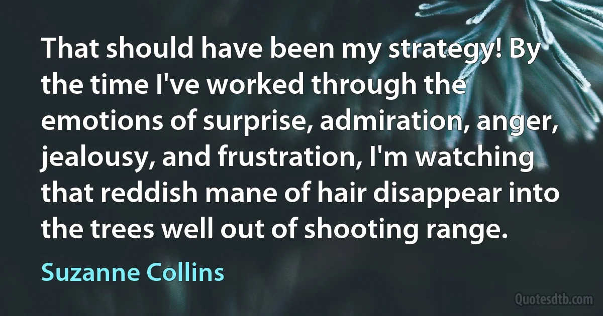 That should have been my strategy! By the time I've worked through the emotions of surprise, admiration, anger, jealousy, and frustration, I'm watching that reddish mane of hair disappear into the trees well out of shooting range. (Suzanne Collins)