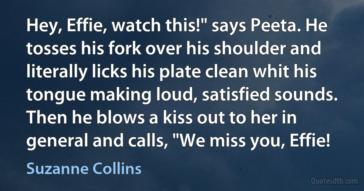 Hey, Effie, watch this!" says Peeta. He tosses his fork over his shoulder and literally licks his plate clean whit his tongue making loud, satisfied sounds. Then he blows a kiss out to her in general and calls, "We miss you, Effie! (Suzanne Collins)