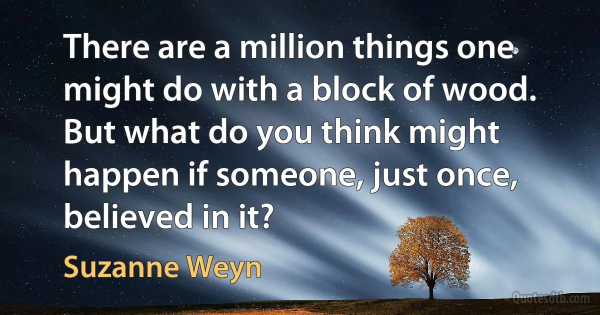 There are a million things one might do with a block of wood. But what do you think might happen if someone, just once, believed in it? (Suzanne Weyn)