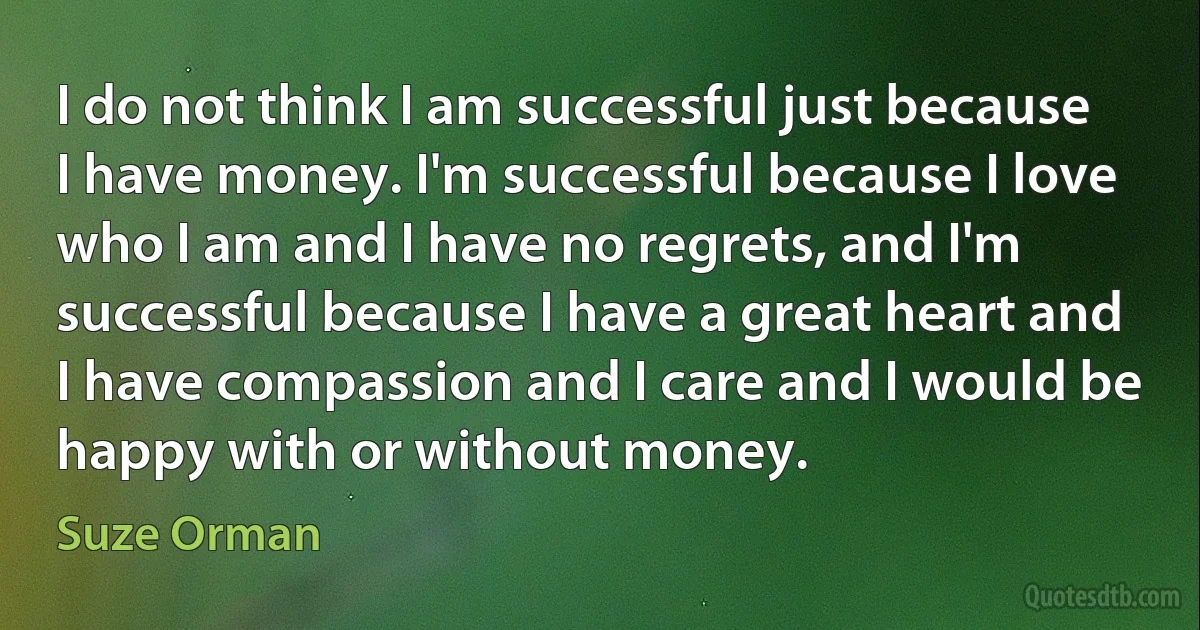 I do not think I am successful just because I have money. I'm successful because I love who I am and I have no regrets, and I'm successful because I have a great heart and I have compassion and I care and I would be happy with or without money. (Suze Orman)