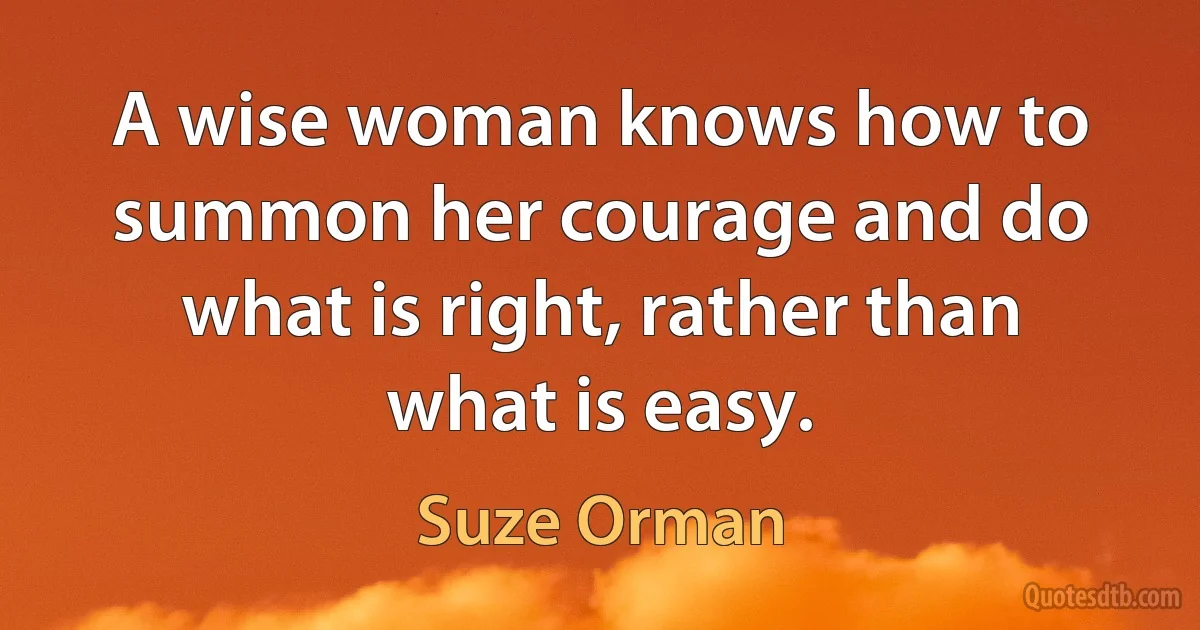 A wise woman knows how to summon her courage and do what is right, rather than what is easy. (Suze Orman)