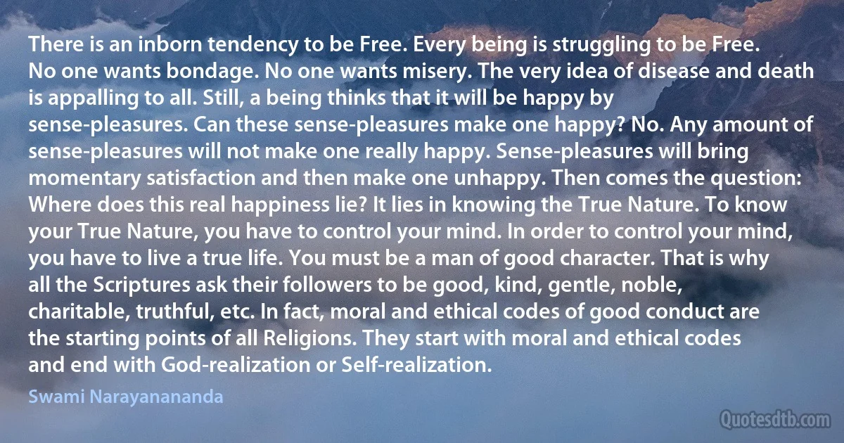 There is an inborn tendency to be Free. Every being is struggling to be Free. No one wants bondage. No one wants misery. The very idea of disease and death is appalling to all. Still, a being thinks that it will be happy by sense-pleasures. Can these sense-pleasures make one happy? No. Any amount of sense-pleasures will not make one really happy. Sense-pleasures will bring momentary satisfaction and then make one unhappy. Then comes the question: Where does this real happiness lie? It lies in knowing the True Nature. To know your True Nature, you have to control your mind. In order to control your mind, you have to live a true life. You must be a man of good character. That is why all the Scriptures ask their followers to be good, kind, gentle, noble, charitable, truthful, etc. In fact, moral and ethical codes of good conduct are the starting points of all Religions. They start with moral and ethical codes and end with God-realization or Self-realization. (Swami Narayanananda)