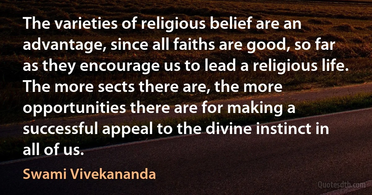 The varieties of religious belief are an advantage, since all faiths are good, so far as they encourage us to lead a religious life. The more sects there are, the more opportunities there are for making a successful appeal to the divine instinct in all of us. (Swami Vivekananda)