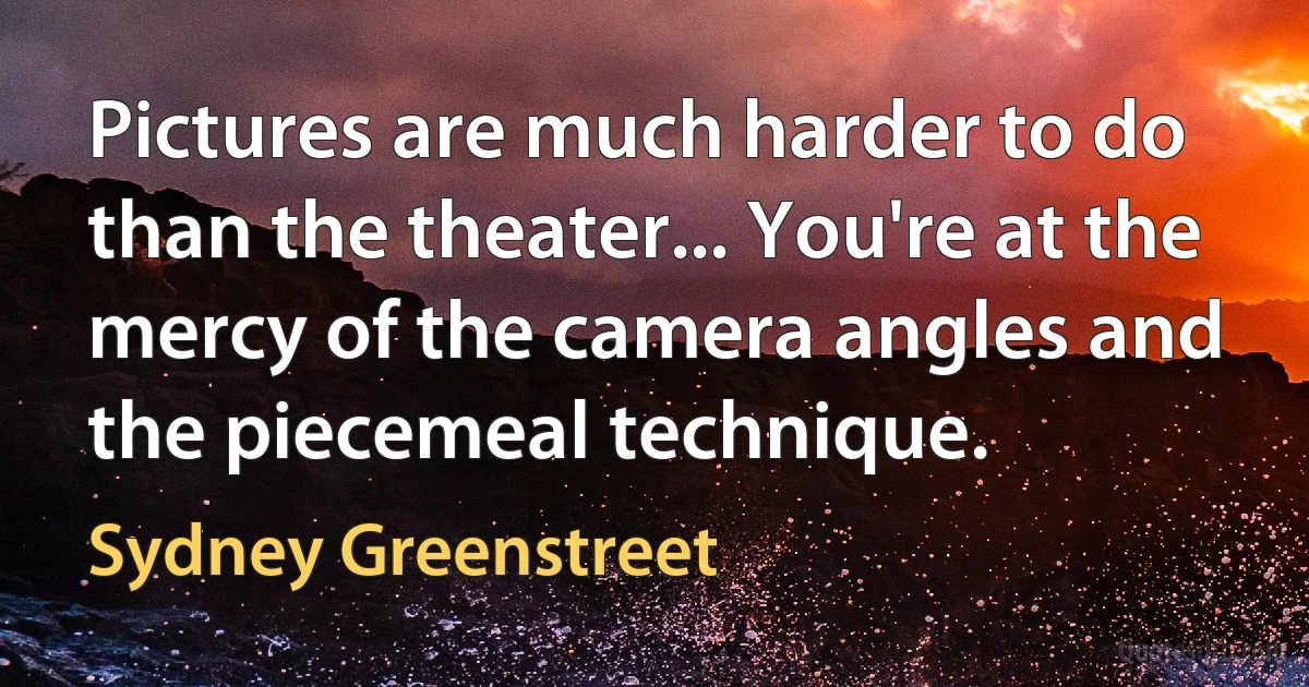 Pictures are much harder to do than the theater... You're at the mercy of the camera angles and the piecemeal technique. (Sydney Greenstreet)