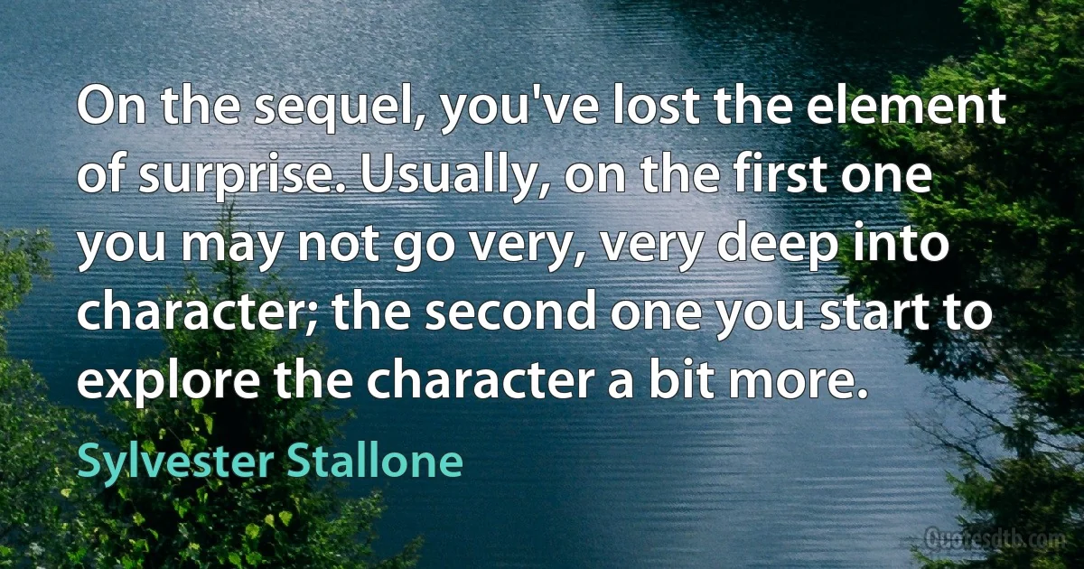 On the sequel, you've lost the element of surprise. Usually, on the first one you may not go very, very deep into character; the second one you start to explore the character a bit more. (Sylvester Stallone)