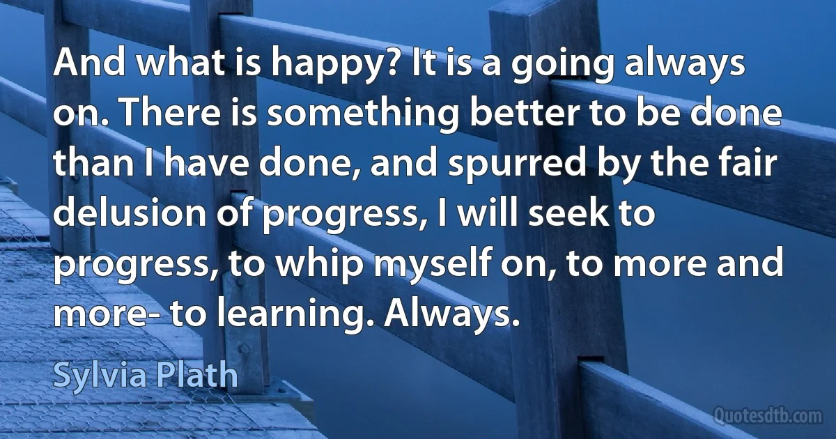 And what is happy? It is a going always on. There is something better to be done than I have done, and spurred by the fair delusion of progress, I will seek to progress, to whip myself on, to more and more- to learning. Always. (Sylvia Plath)