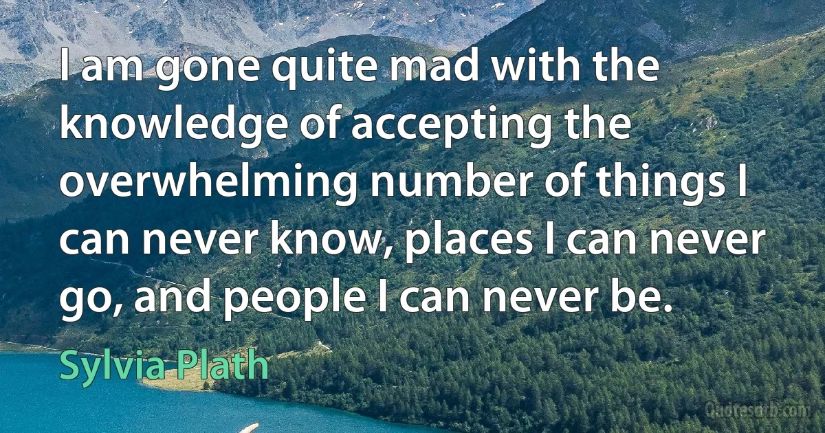 I am gone quite mad with the knowledge of accepting the overwhelming number of things I can never know, places I can never go, and people I can never be. (Sylvia Plath)