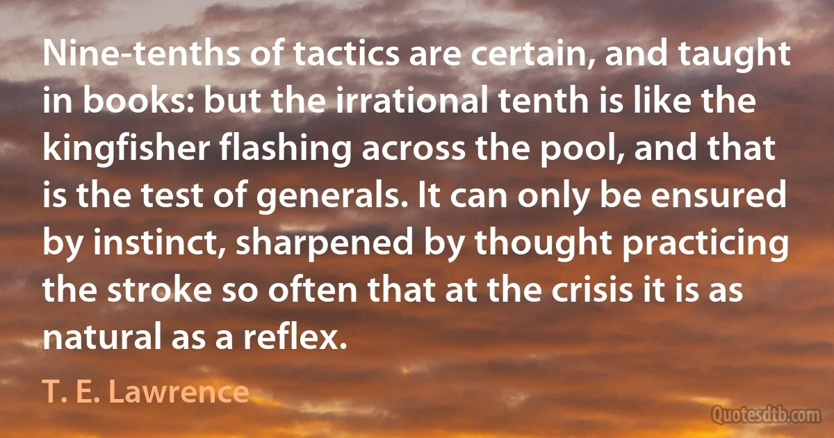 Nine-tenths of tactics are certain, and taught in books: but the irrational tenth is like the kingfisher flashing across the pool, and that is the test of generals. It can only be ensured by instinct, sharpened by thought practicing the stroke so often that at the crisis it is as natural as a reflex. (T. E. Lawrence)