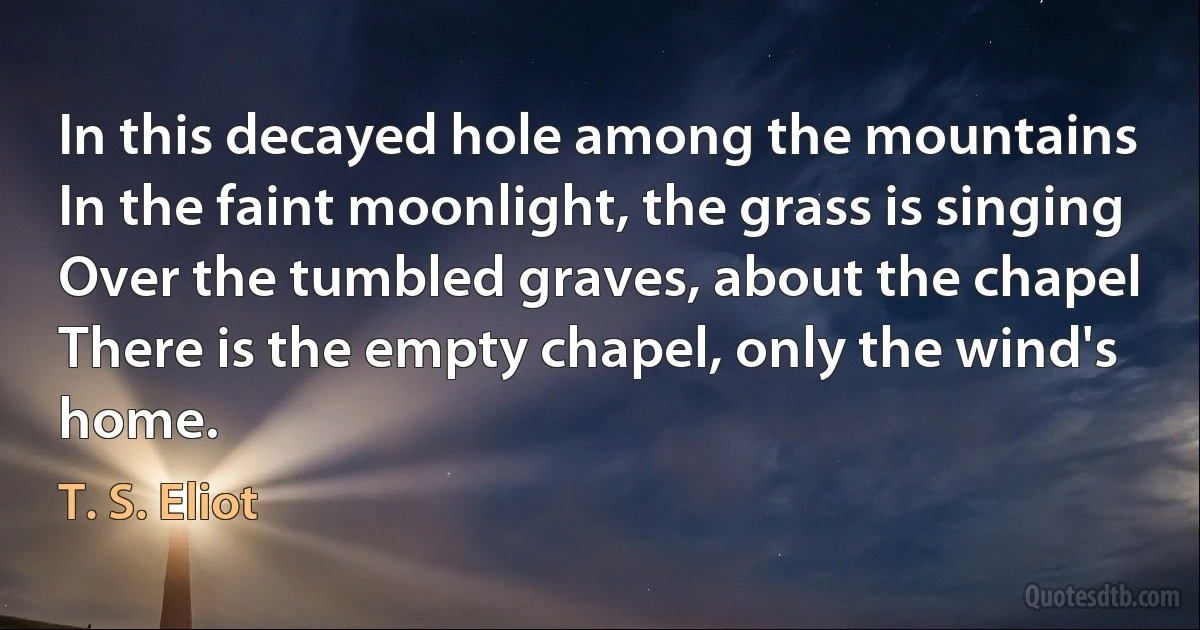 In this decayed hole among the mountains
In the faint moonlight, the grass is singing
Over the tumbled graves, about the chapel
There is the empty chapel, only the wind's home. (T. S. Eliot)