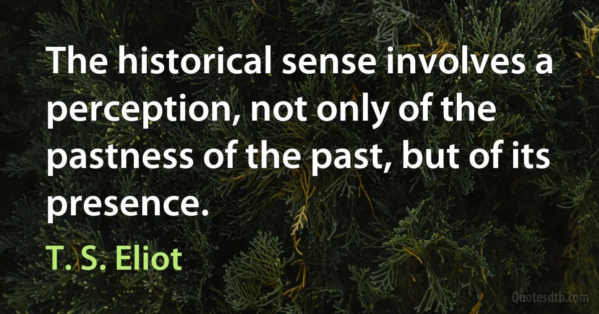 The historical sense involves a perception, not only of the pastness of the past, but of its presence. (T. S. Eliot)