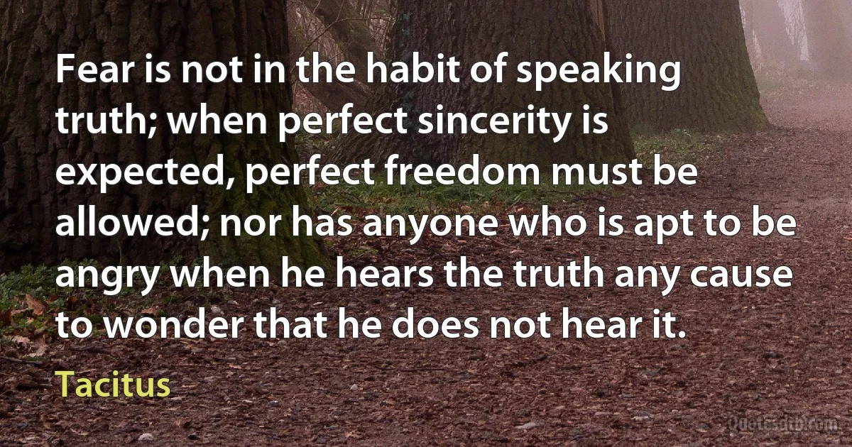 Fear is not in the habit of speaking truth; when perfect sincerity is expected, perfect freedom must be allowed; nor has anyone who is apt to be angry when he hears the truth any cause to wonder that he does not hear it. (Tacitus)