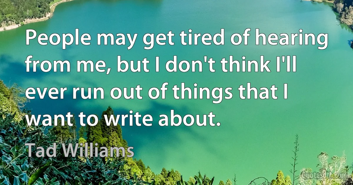 People may get tired of hearing from me, but I don't think I'll ever run out of things that I want to write about. (Tad Williams)