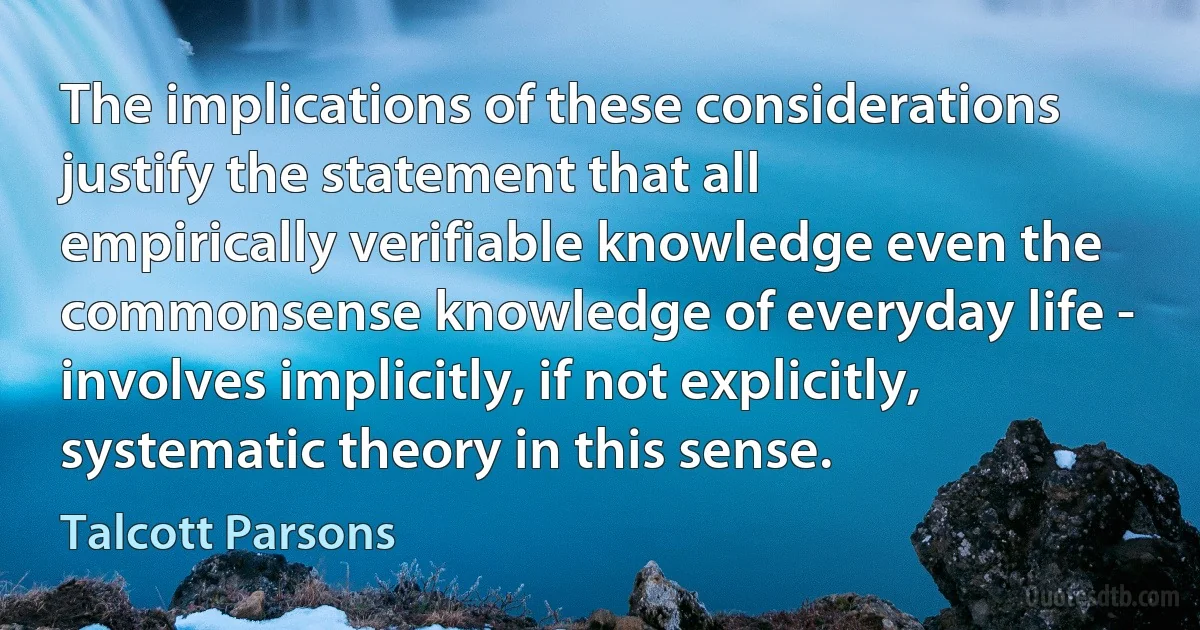 The implications of these considerations justify the statement that all empirically verifiable knowledge even the commonsense knowledge of everyday life - involves implicitly, if not explicitly, systematic theory in this sense. (Talcott Parsons)