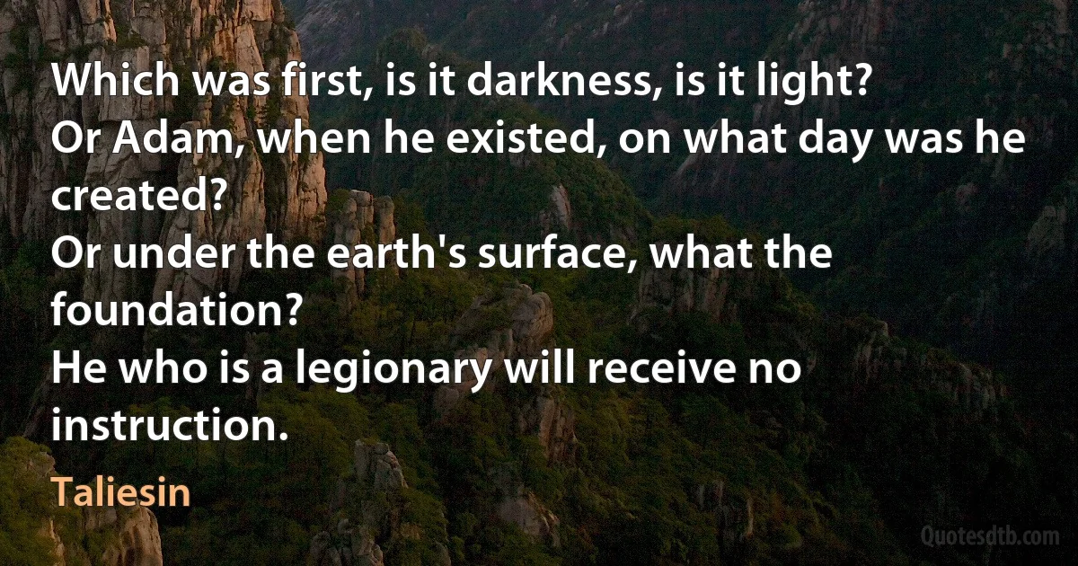 Which was first, is it darkness, is it light?
Or Adam, when he existed, on what day was he created?
Or under the earth's surface, what the foundation?
He who is a legionary will receive no instruction. (Taliesin)