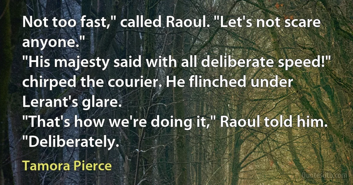 Not too fast," called Raoul. "Let's not scare anyone."
"His majesty said with all deliberate speed!" chirped the courier. He flinched under Lerant's glare.
"That's how we're doing it," Raoul told him. "Deliberately. (Tamora Pierce)