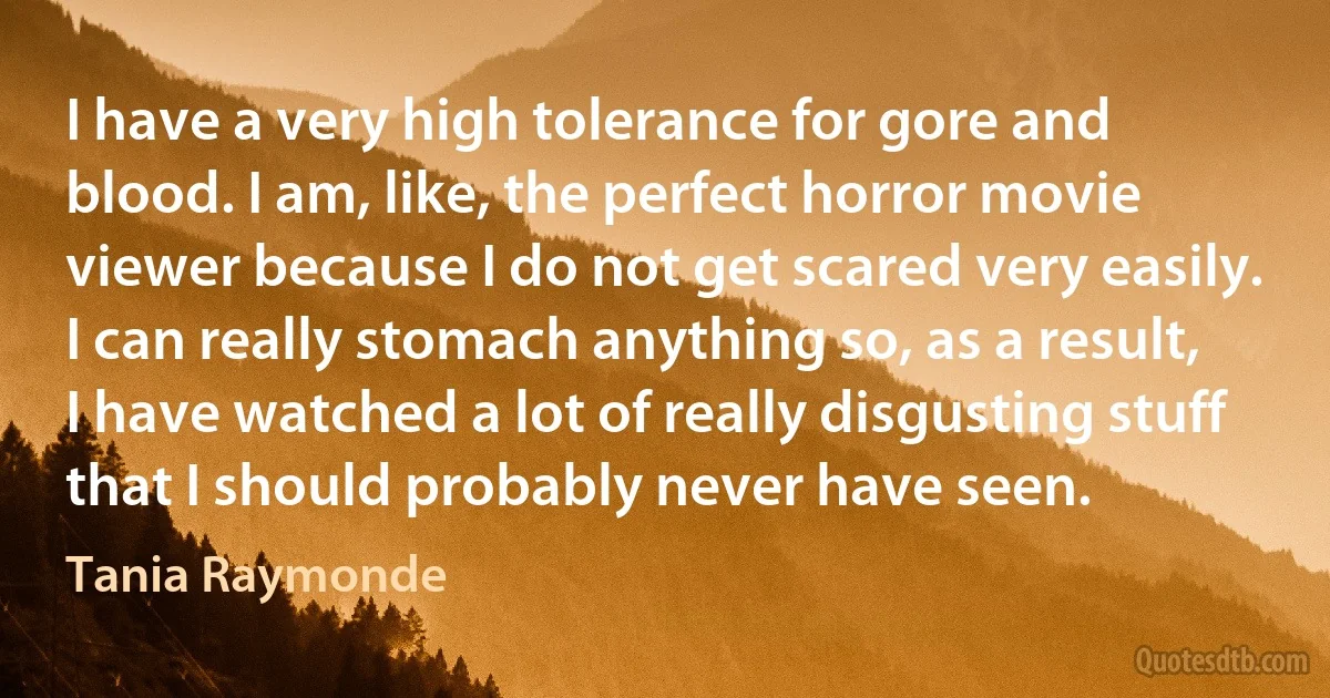 I have a very high tolerance for gore and blood. I am, like, the perfect horror movie viewer because I do not get scared very easily. I can really stomach anything so, as a result, I have watched a lot of really disgusting stuff that I should probably never have seen. (Tania Raymonde)