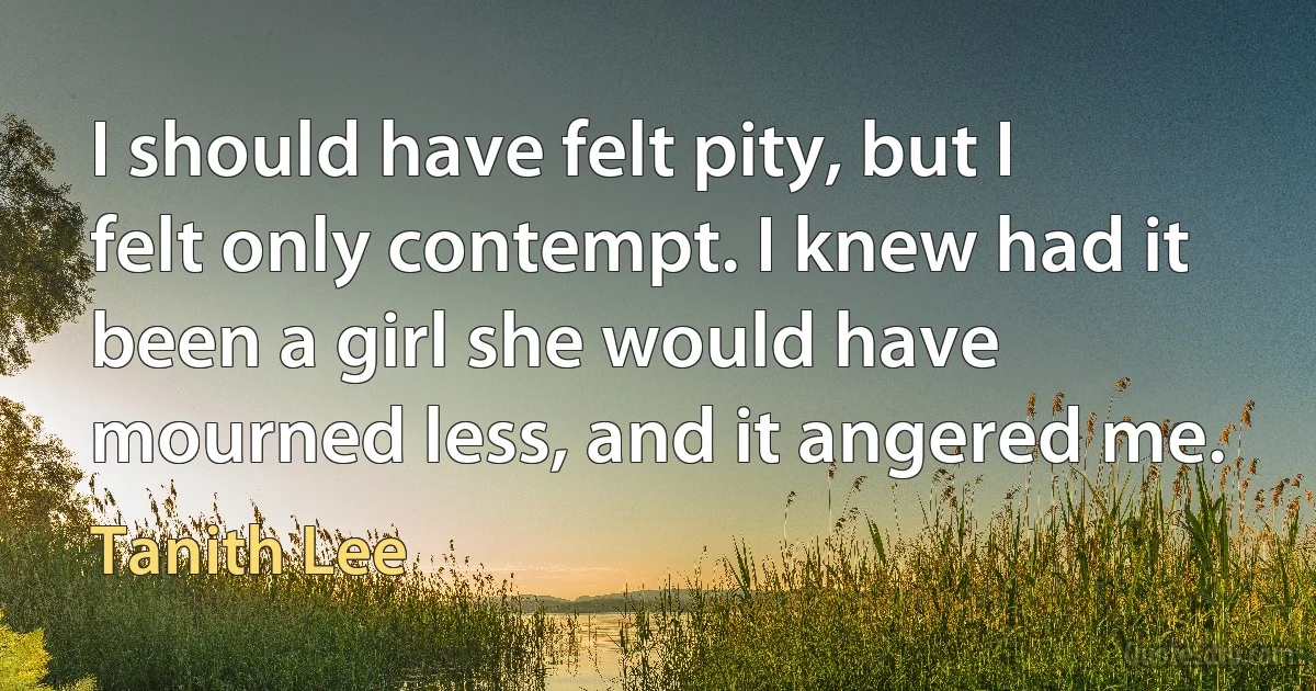 I should have felt pity, but I felt only contempt. I knew had it been a girl she would have mourned less, and it angered me. (Tanith Lee)