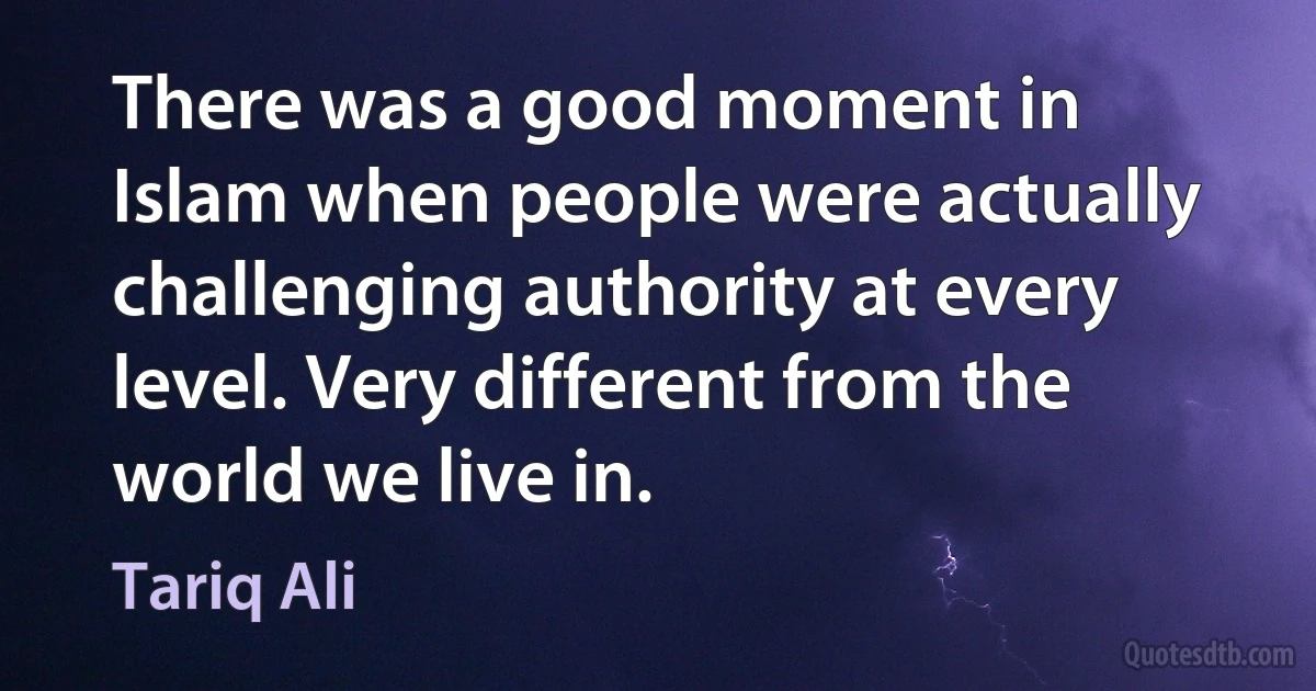 There was a good moment in Islam when people were actually challenging authority at every level. Very different from the world we live in. (Tariq Ali)