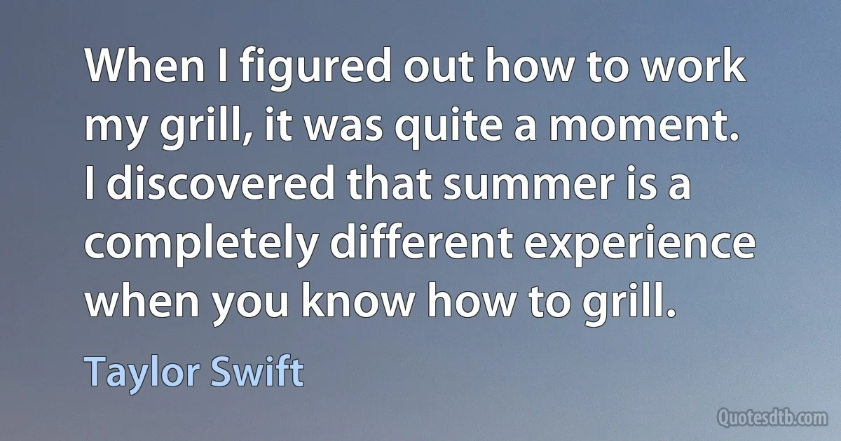 When I figured out how to work my grill, it was quite a moment. I discovered that summer is a completely different experience when you know how to grill. (Taylor Swift)