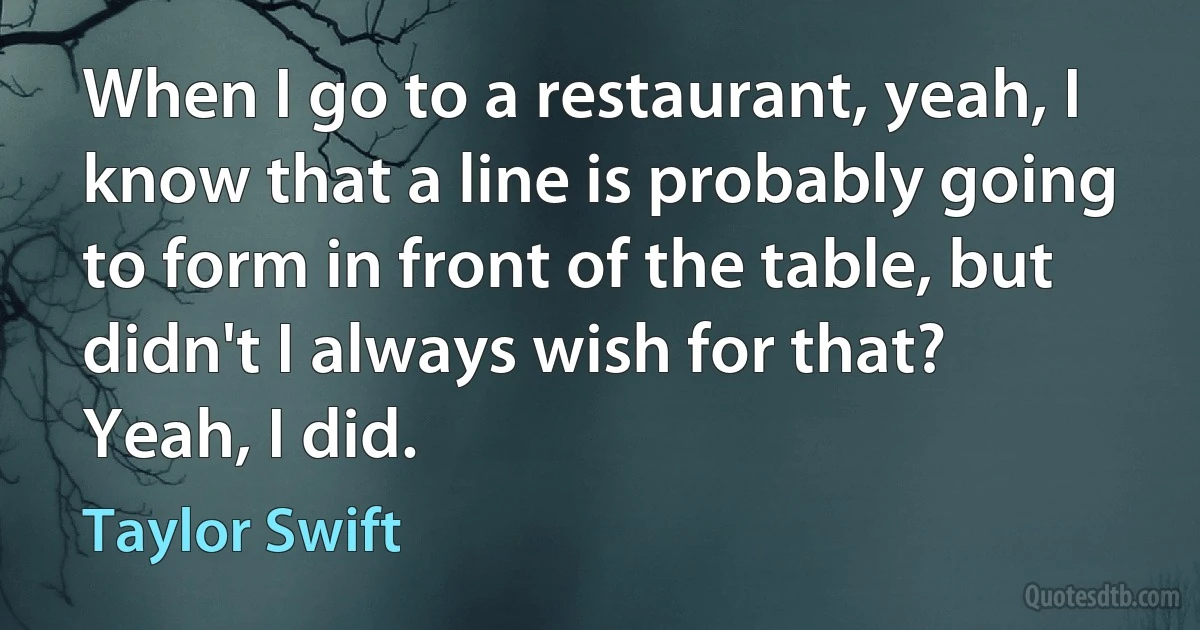 When I go to a restaurant, yeah, I know that a line is probably going to form in front of the table, but didn't I always wish for that? Yeah, I did. (Taylor Swift)