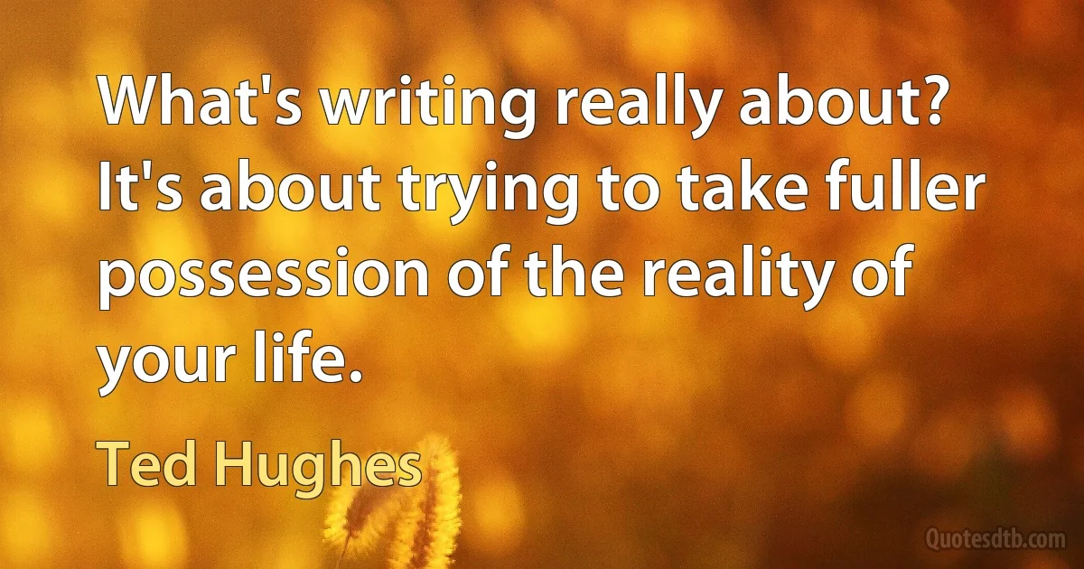 What's writing really about? It's about trying to take fuller possession of the reality of your life. (Ted Hughes)