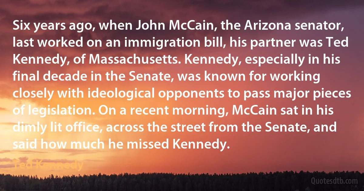 Six years ago, when John McCain, the Arizona senator, last worked on an immigration bill, his partner was Ted Kennedy, of Massachusetts. Kennedy, especially in his final decade in the Senate, was known for working closely with ideological opponents to pass major pieces of legislation. On a recent morning, McCain sat in his dimly lit office, across the street from the Senate, and said how much he missed Kennedy. (Ted Kennedy)