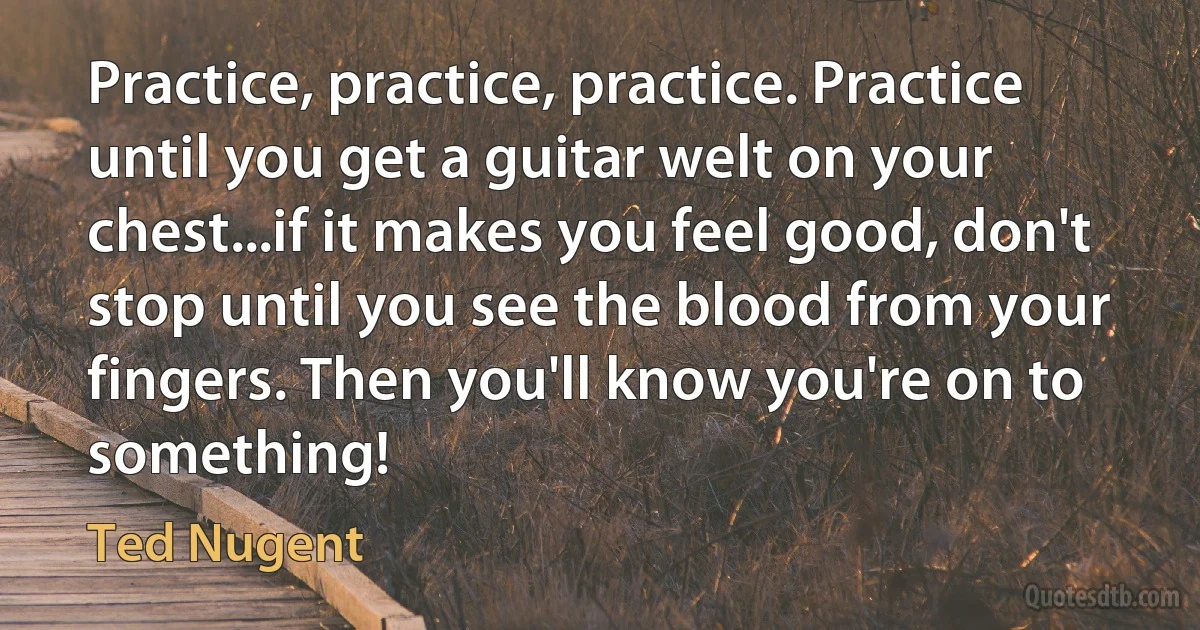 Practice, practice, practice. Practice until you get a guitar welt on your chest...if it makes you feel good, don't stop until you see the blood from your fingers. Then you'll know you're on to something! (Ted Nugent)