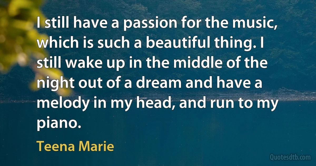 I still have a passion for the music, which is such a beautiful thing. I still wake up in the middle of the night out of a dream and have a melody in my head, and run to my piano. (Teena Marie)