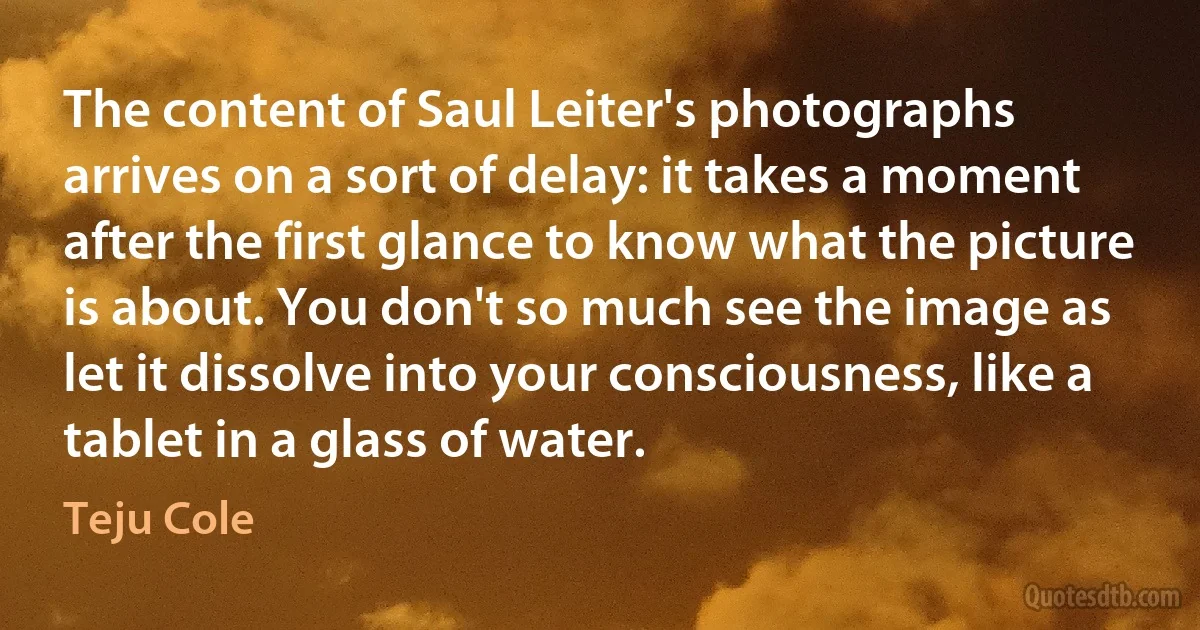 The content of Saul Leiter's photographs arrives on a sort of delay: it takes a moment after the first glance to know what the picture is about. You don't so much see the image as let it dissolve into your consciousness, like a tablet in a glass of water. (Teju Cole)