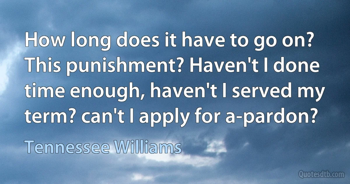 How long does it have to go on? This punishment? Haven't I done time enough, haven't I served my term? can't I apply for a-pardon? (Tennessee Williams)