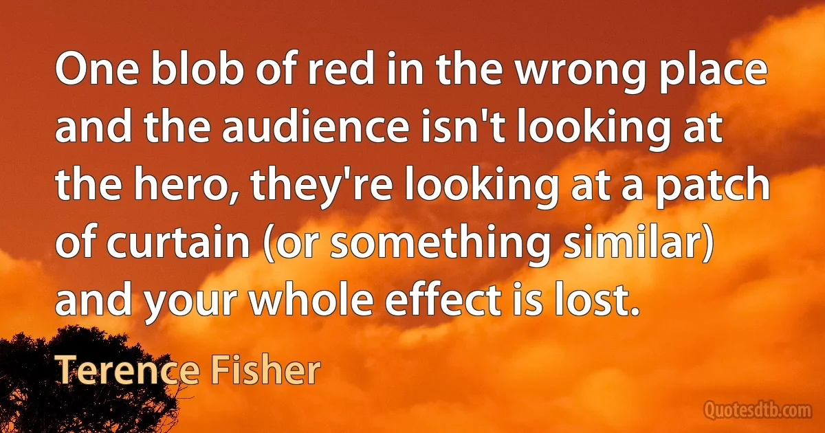 One blob of red in the wrong place and the audience isn't looking at the hero, they're looking at a patch of curtain (or something similar) and your whole effect is lost. (Terence Fisher)