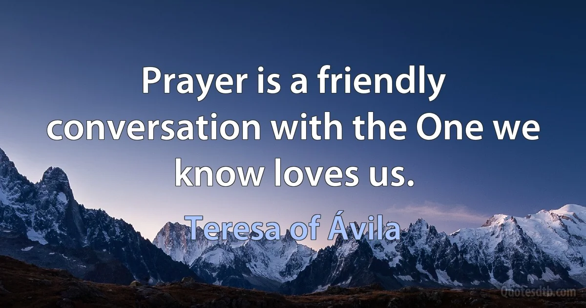 Prayer is a friendly conversation with the One we know loves us. (Teresa of Ávila)