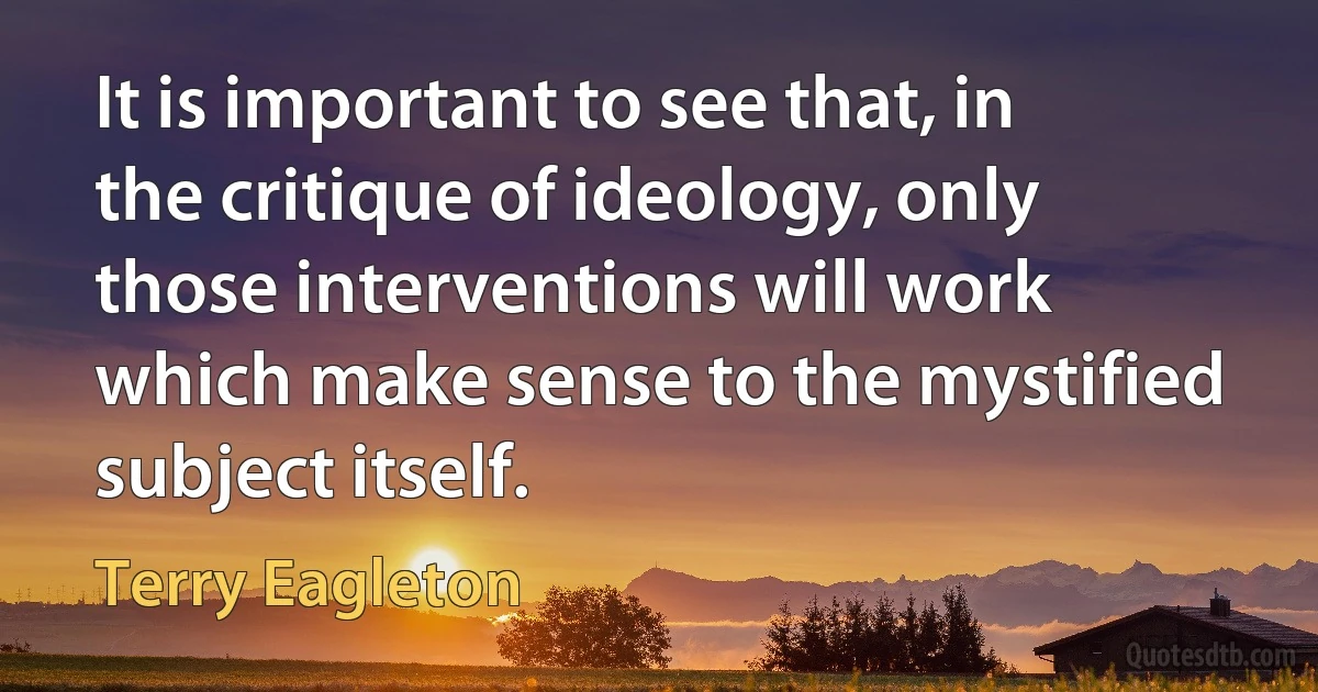 It is important to see that, in the critique of ideology, only those interventions will work which make sense to the mystified subject itself. (Terry Eagleton)