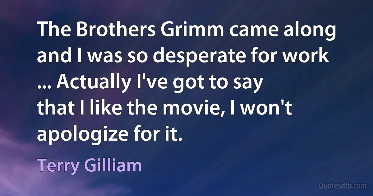 The Brothers Grimm came along and I was so desperate for work ... Actually I've got to say that I like the movie, I won't apologize for it. (Terry Gilliam)