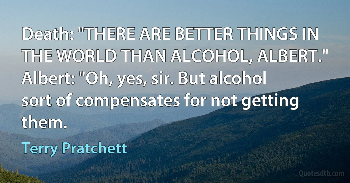 Death: "THERE ARE BETTER THINGS IN THE WORLD THAN ALCOHOL, ALBERT."
Albert: "Oh, yes, sir. But alcohol sort of compensates for not getting them. (Terry Pratchett)