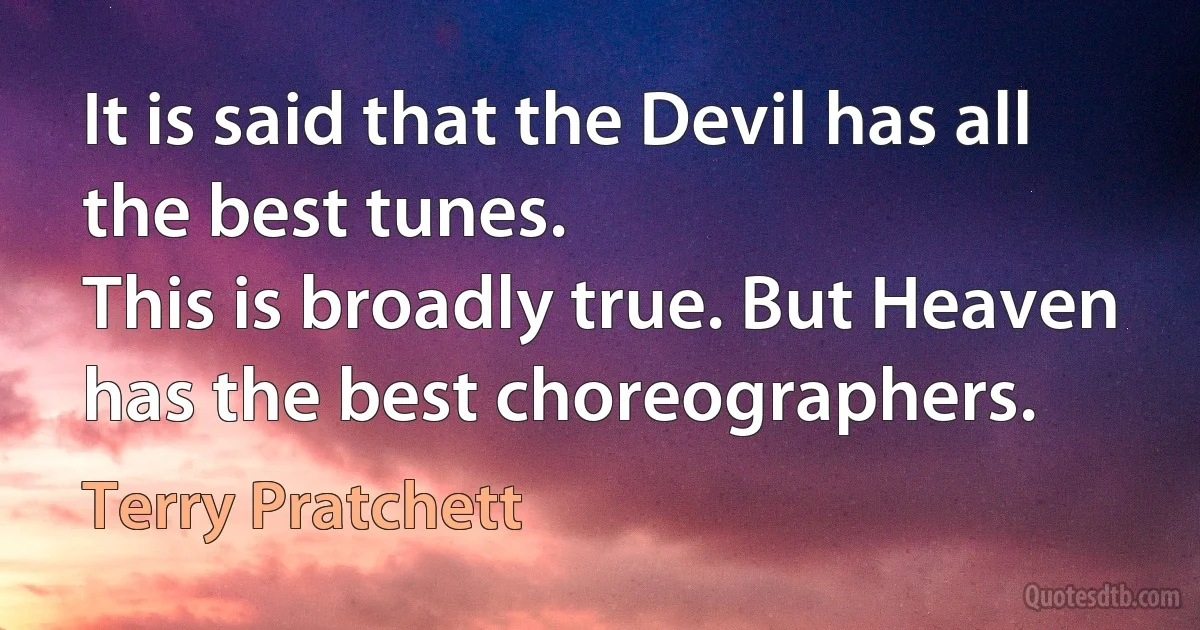 It is said that the Devil has all the best tunes.
This is broadly true. But Heaven has the best choreographers. (Terry Pratchett)