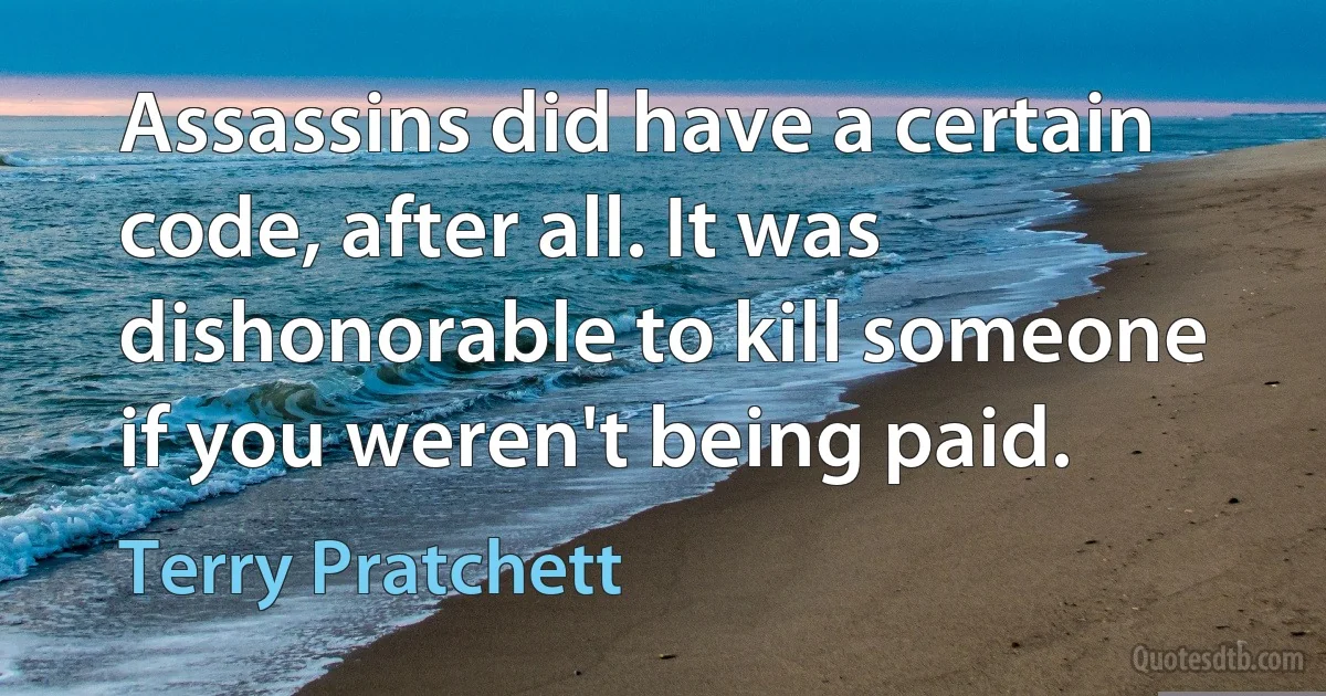 Assassins did have a certain code, after all. It was dishonorable to kill someone if you weren't being paid. (Terry Pratchett)