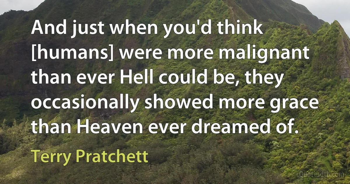 And just when you'd think [humans] were more malignant than ever Hell could be, they occasionally showed more grace than Heaven ever dreamed of. (Terry Pratchett)