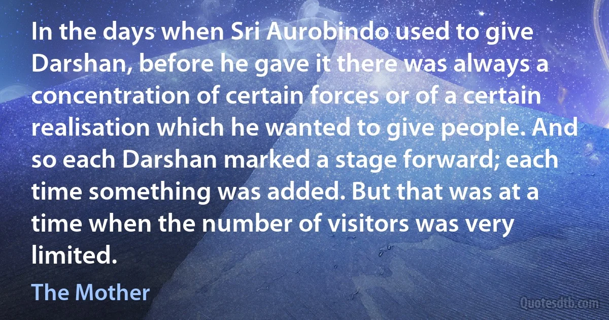 In the days when Sri Aurobindo used to give Darshan, before he gave it there was always a concentration of certain forces or of a certain realisation which he wanted to give people. And so each Darshan marked a stage forward; each time something was added. But that was at a time when the number of visitors was very limited. (The Mother)