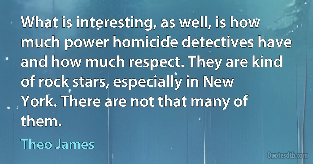 What is interesting, as well, is how much power homicide detectives have and how much respect. They are kind of rock stars, especially in New York. There are not that many of them. (Theo James)