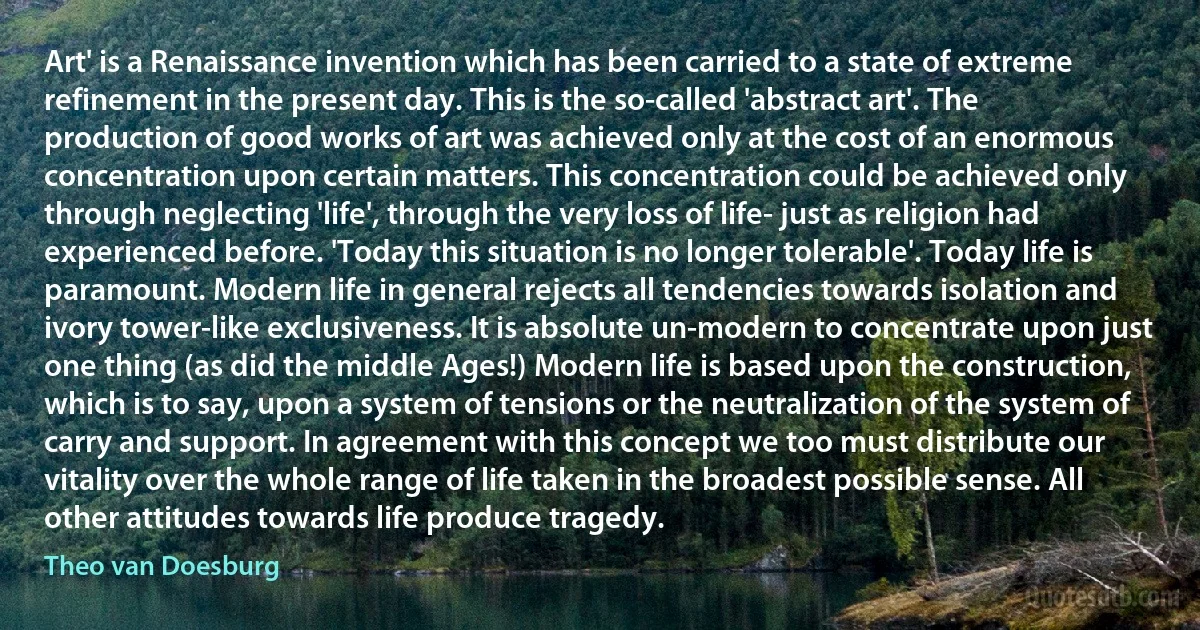 Art' is a Renaissance invention which has been carried to a state of extreme refinement in the present day. This is the so-called 'abstract art'. The production of good works of art was achieved only at the cost of an enormous concentration upon certain matters. This concentration could be achieved only through neglecting 'life', through the very loss of life- just as religion had experienced before. 'Today this situation is no longer tolerable'. Today life is paramount. Modern life in general rejects all tendencies towards isolation and ivory tower-like exclusiveness. It is absolute un-modern to concentrate upon just one thing (as did the middle Ages!) Modern life is based upon the construction, which is to say, upon a system of tensions or the neutralization of the system of carry and support. In agreement with this concept we too must distribute our vitality over the whole range of life taken in the broadest possible sense. All other attitudes towards life produce tragedy. (Theo van Doesburg)