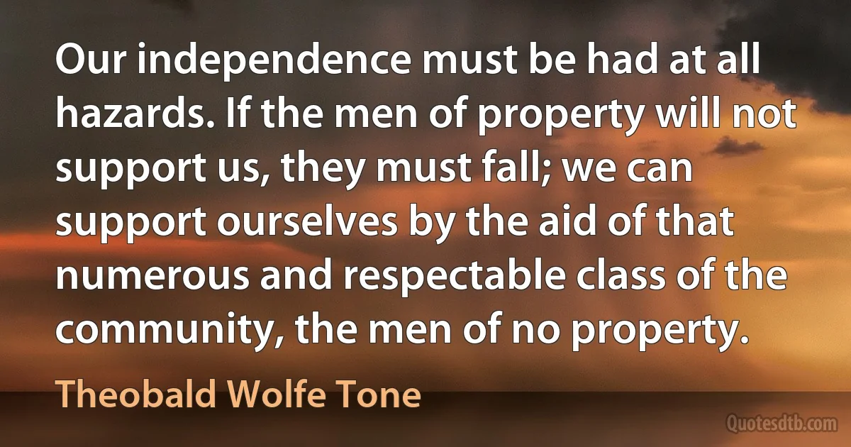 Our independence must be had at all hazards. If the men of property will not support us, they must fall; we can support ourselves by the aid of that numerous and respectable class of the community, the men of no property. (Theobald Wolfe Tone)