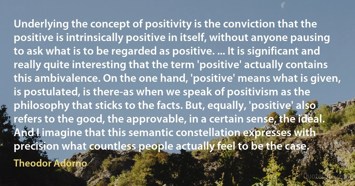 Underlying the concept of positivity is the conviction that the positive is intrinsically positive in itself, without anyone pausing to ask what is to be regarded as positive. ... It is significant and really quite interesting that the term 'positive' actually contains this ambivalence. On the one hand, 'positive' means what is given, is postulated, is there-as when we speak of positivism as the philosophy that sticks to the facts. But, equally, 'positive' also refers to the good, the approvable, in a certain sense, the ideal. And I imagine that this semantic constellation expresses with precision what countless people actually feel to be the case. (Theodor Adorno)